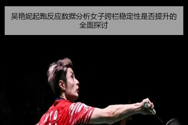 吴艳妮起跑反应数据分析女子跨栏稳定性是否提升的全面探讨